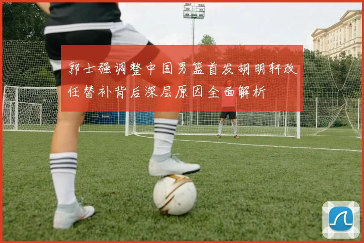 郭士强调整中国男篮首发胡明轩改任替补背后深层原因全面解析
