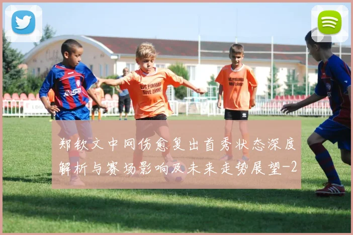 郑钦文中网伤愈复出首秀状态深度解析与赛场影响及未来走势展望
