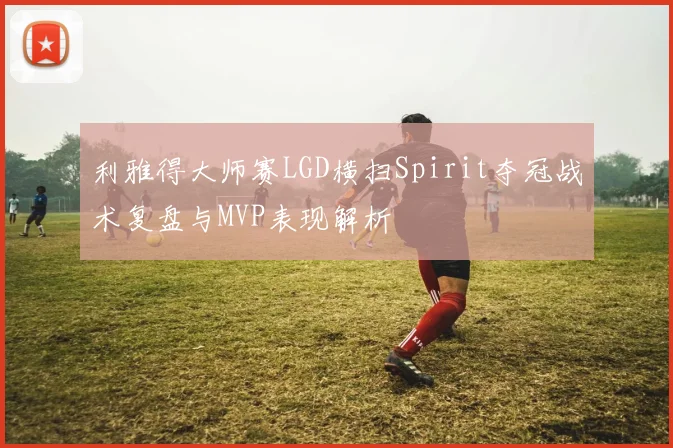 利雅得大师赛LGD横扫Spirit夺冠战术复盘与MVP表现解析