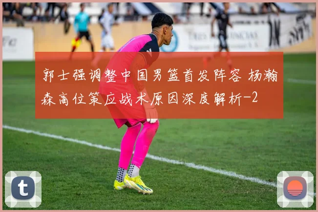 郭士强调整中国男篮首发阵容 杨瀚森高位策应战术原因深度解析