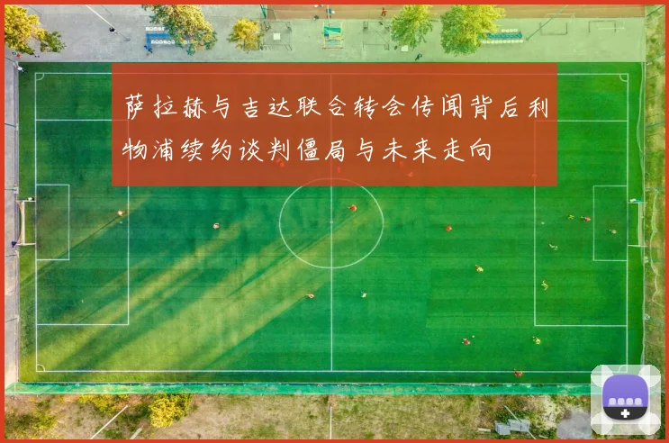 萨拉赫与吉达联合转会传闻背后利物浦续约谈判僵局与未来走向