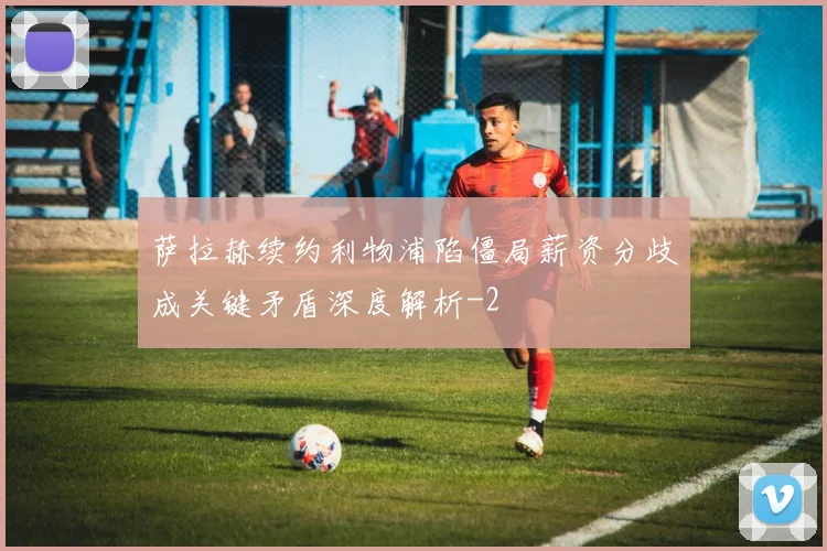 萨拉赫续约利物浦陷僵局薪资分歧成关键矛盾深度解析