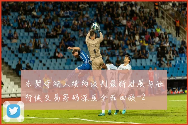 东契奇湖人续约谈判最新进展与独行侠交易筹码深度全面回顾